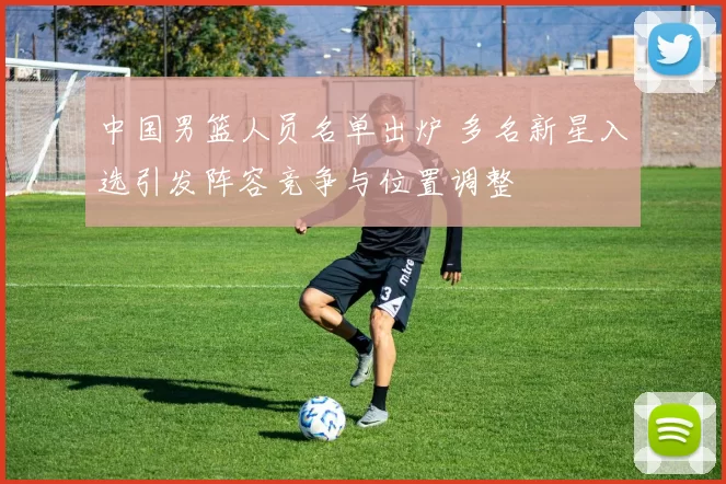 中国男篮人员名单出炉 多名新星入选引发阵容竞争与位置调整