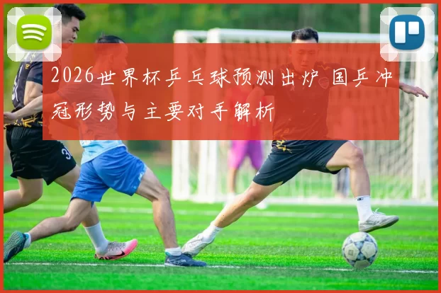 2026世界杯乒乓球预测出炉 国乒冲冠形势与主要对手解析