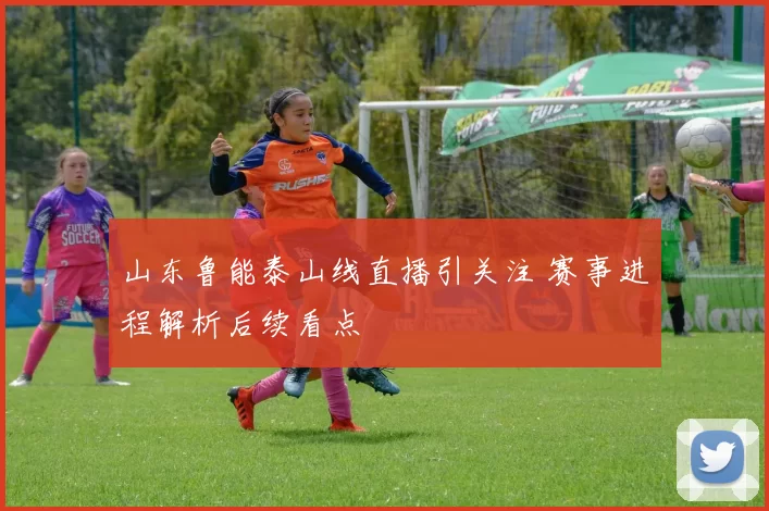 山东鲁能泰山线直播引关注 赛事进程解析后续看点