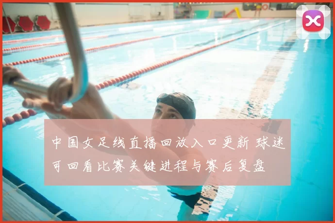中国女足线直播回放入口更新 球迷可回看比赛关键进程与赛后复盘