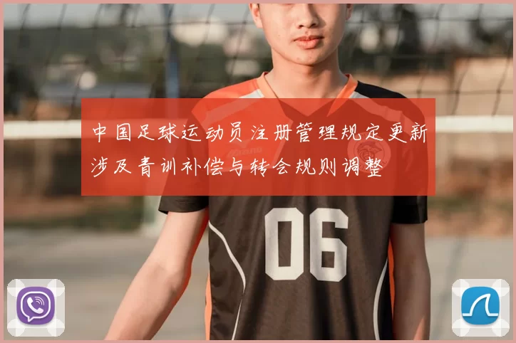 中国足球运动员注册管理规定更新涉及青训补偿与转会规则调整