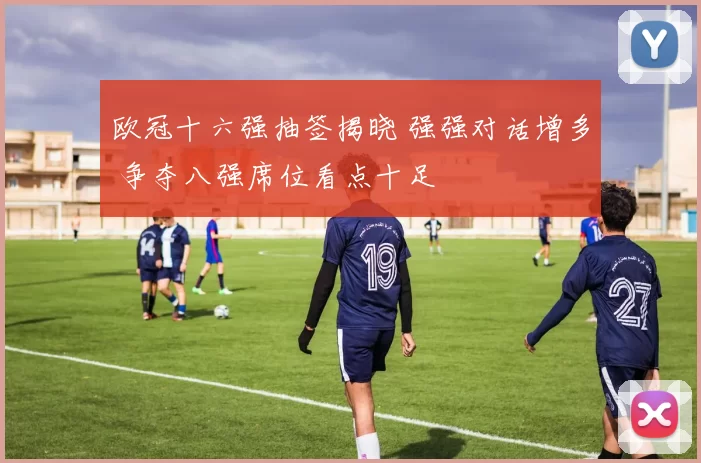 欧冠十六强抽签揭晓 强强对话增多 争夺八强席位看点十足
