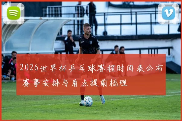 2026世界杯乒乓球赛程时间表公布 赛事安排与看点提前梳理