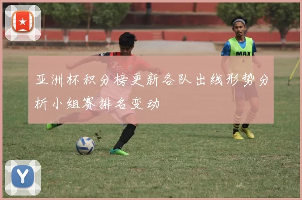 亚洲杯积分榜更新各队出线形势分析小组赛排名变动