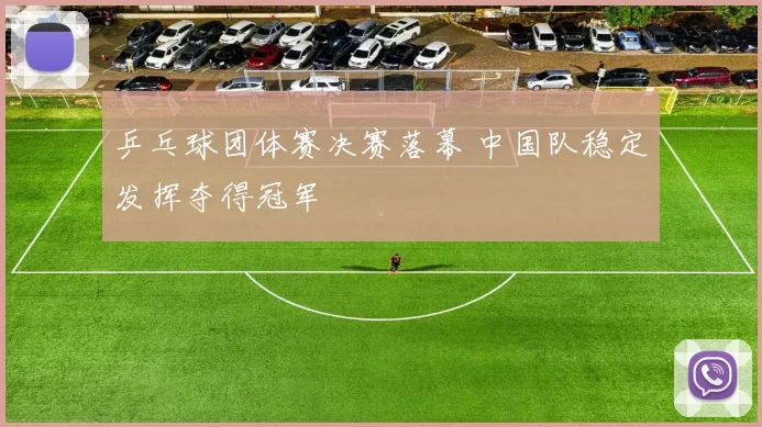 乒乓球团体赛决赛落幕 中国队稳定发挥夺得冠军