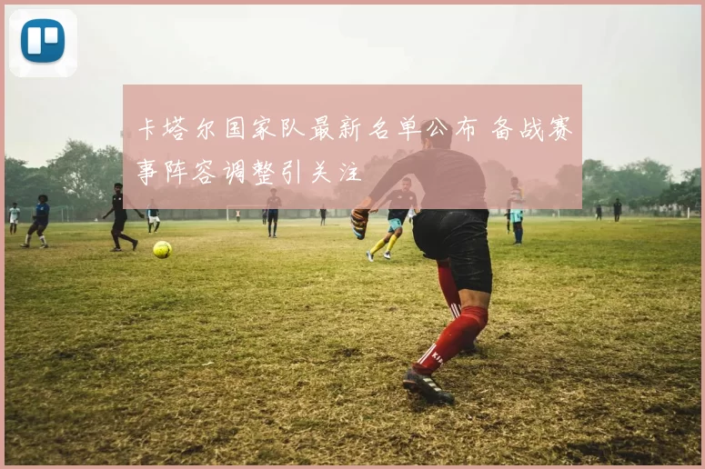 卡塔尔国家队最新名单公布 备战赛事阵容调整引关注
