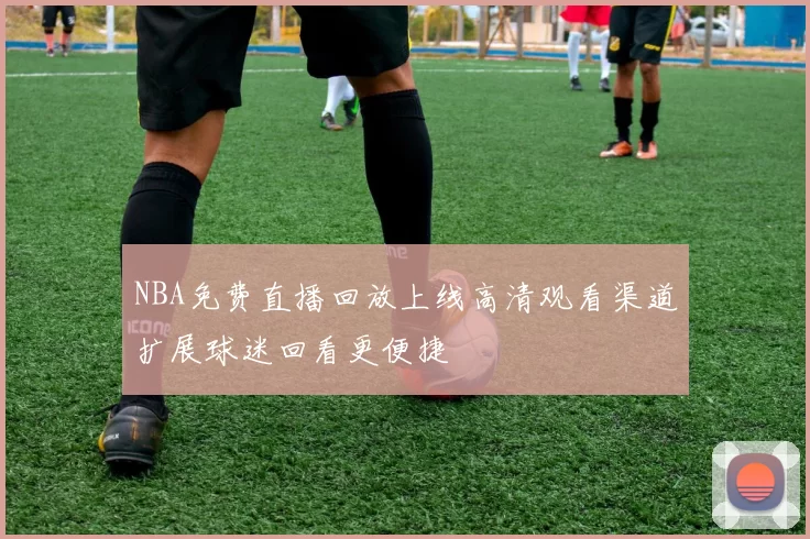 NBA免费直播回放上线高清观看渠道扩展球迷回看更便捷