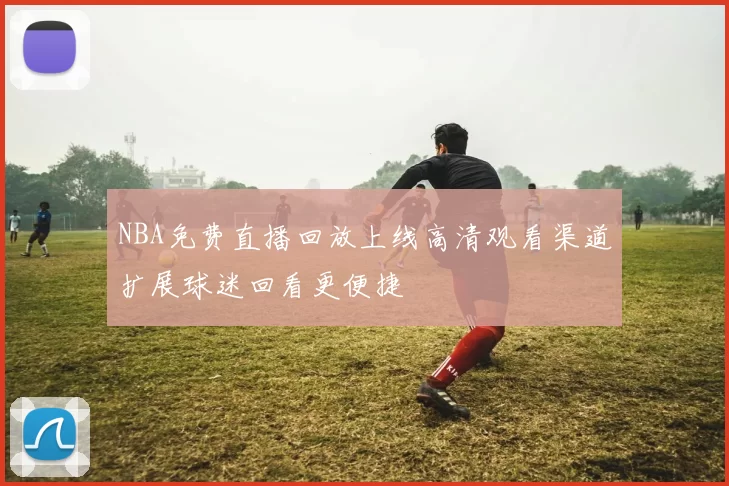 NBA免费直播回放上线高清观看渠道扩展球迷回看更便捷