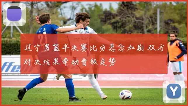 辽宁男篮半决赛比分悬念加剧 双方对决结果牵动晋级走势