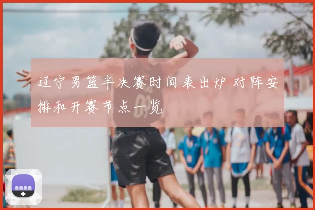 辽宁男篮半决赛时间表出炉 对阵安排和开赛节点一览