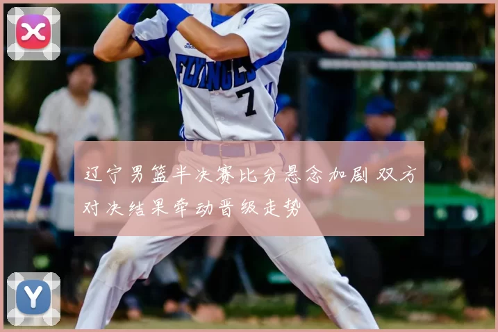 辽宁男篮半决赛比分悬念加剧 双方对决结果牵动晋级走势