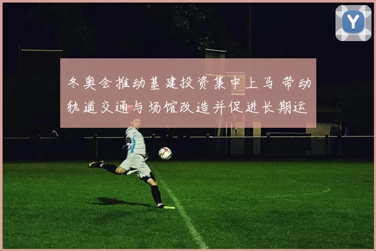 冬奥会推动基建投资集中上马 带动轨道交通与场馆改造并促进长期运营