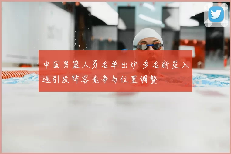 中国男篮人员名单出炉 多名新星入选引发阵容竞争与位置调整