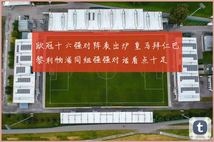 欧冠十六强对阵表出炉 皇马拜仁巴黎利物浦同组强强对话看点十足