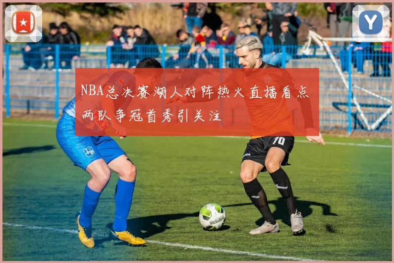 NBA总决赛湖人对阵热火直播看点 两队争冠首秀引关注