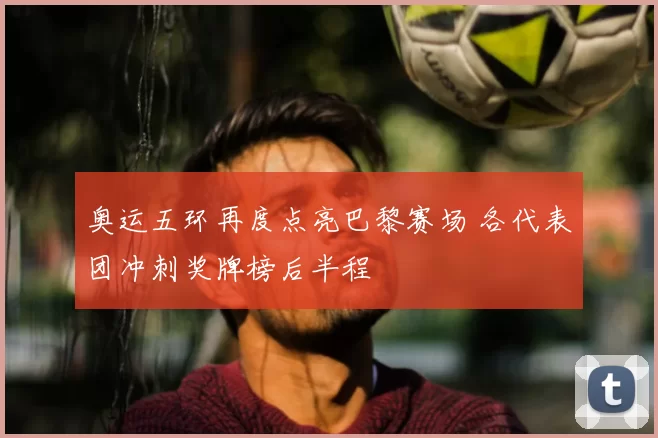 奥运五环再度点亮巴黎赛场 各代表团冲刺奖牌榜后半程