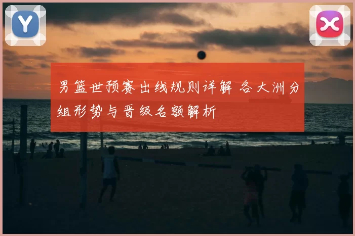 男篮世预赛出线规则详解 各大洲分组形势与晋级名额解析