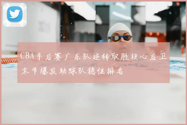 CBA季后赛广东队逆转取胜核心后卫末节爆发助球队稳住排名