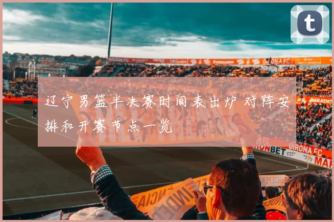 辽宁男篮半决赛时间表出炉 对阵安排和开赛节点一览