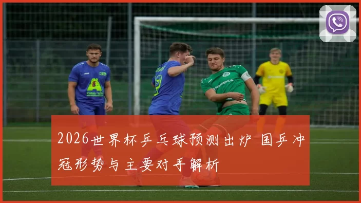 2026世界杯乒乓球预测出炉 国乒冲冠形势与主要对手解析