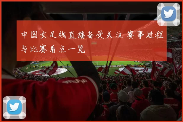 中国女足线直播备受关注 赛事进程与比赛看点一览