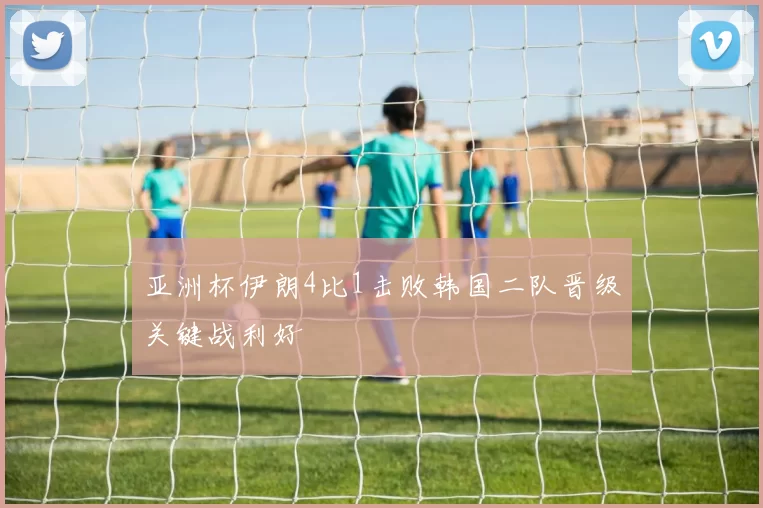 亚洲杯伊朗4比1击败韩国二队晋级关键战利好