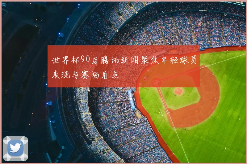 世界杯90后腾讯新闻聚焦年轻球员表现与赛场看点