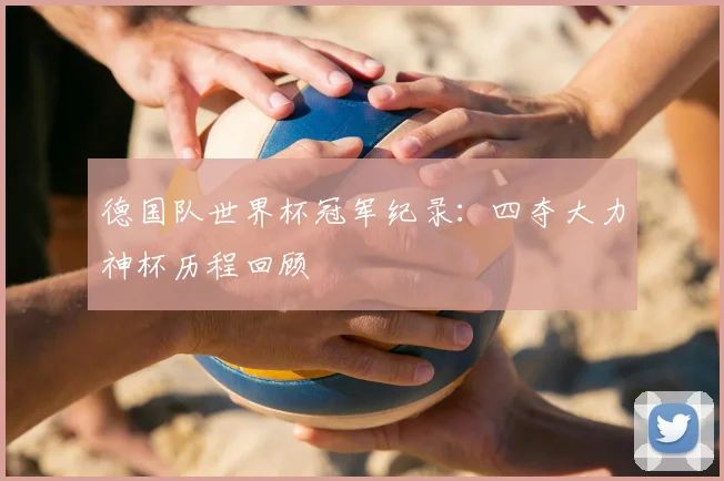 德国队世界杯冠军纪录:四夺大力神杯历程回顾