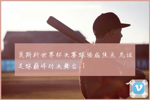 莫斯科世界杯决赛球场成焦点 见证足球巅峰对决舞台_1