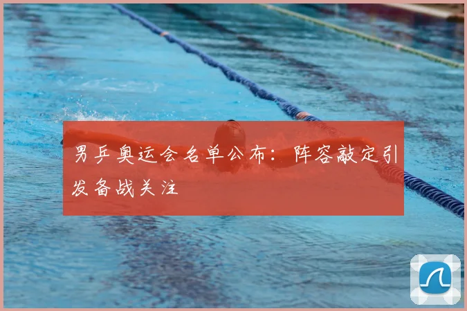 男乒奥运会名单公布:阵容敲定引发备战关注