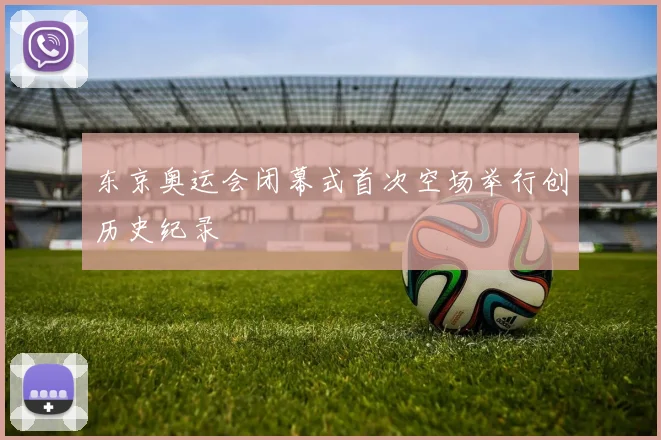 东京奥运会闭幕式首次空场举行创历史纪录